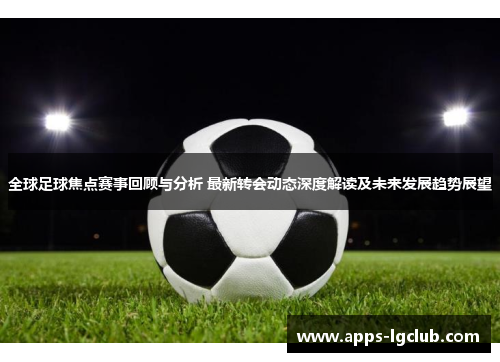 全球足球焦点赛事回顾与分析 最新转会动态深度解读及未来发展趋势展望 全球足球焦点赛事回顾与分析 最新转会动态深度解读及未来发展趋势展望