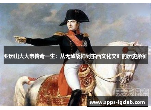亚历山大大帝传奇一生：从无敌战神到东西文化交汇的历史象征