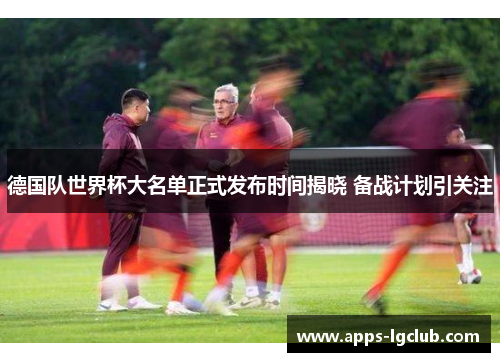 德国队世界杯大名单正式发布时间揭晓 备战计划引关注