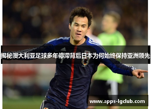 揭秘澳大利亚足球多年停滞背后日本为何始终保持亚洲领先