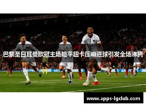 巴黎圣日耳曼欧冠主场险平纽卡压哨进球引发全场沸腾 巴黎圣日耳曼欧冠主场险平纽卡压哨进球引发全场沸腾